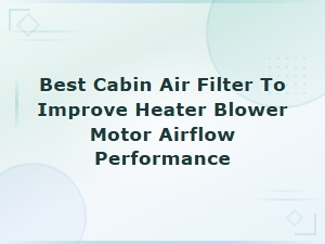Best Cabin Air Filter to Improve Heater Blower Motor Airflow Performance